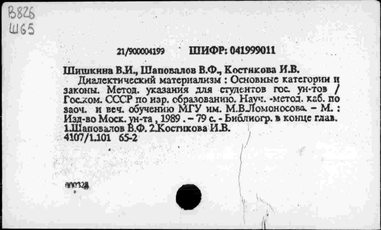 ﻿ж Ш65
21/900004199 ШИФР: 041999011
Шишкина ВЛ., Шаповалов В.ФЛ Костикова ИЛ.
Диалектический материализм : Основные категории и законы. Метод, указания для студентов гос. ун-тов / Гостом. СССР по нар. образованию. Науч, -метод, каб. по заоч. и веч. обучению МГУ им. М-ВЛТомоносово. - М.: Изд-во Моск, ун-та, 1989. - 79 с. - Ьиолиогр. в конце глав. 1Л1аповалов В.Ф. ^Костикова ИЛ.
4107/1Л.01 65-2
ШУП2» »